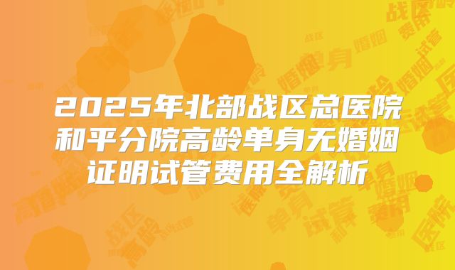2025年北部战区总医院和平分院高龄单身无婚姻证明试管费用全解析