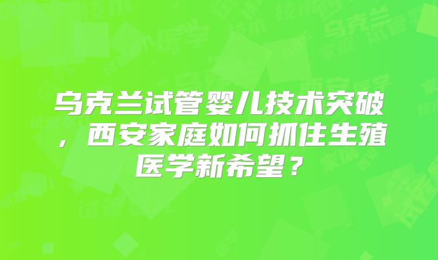 乌克兰试管婴儿技术突破，西安家庭如何抓住生殖医学新希望？