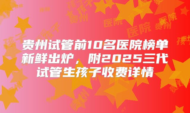 贵州试管前10名医院榜单新鲜出炉，附2025三代试管生孩子收费详情