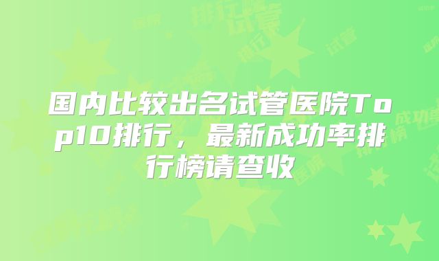 国内比较出名试管医院Top10排行，最新成功率排行榜请查收