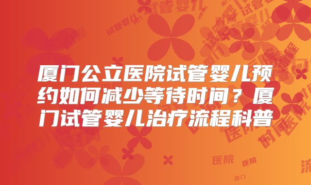 厦门公立医院试管婴儿预约如何减少等待时间？厦门试管婴儿治疗流程科普
