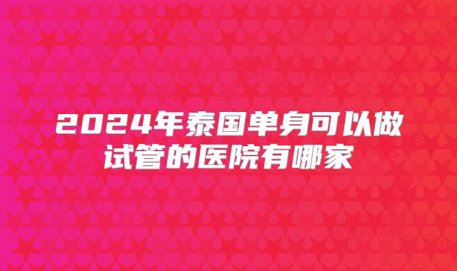 2024年泰国单身可以做试管的医院有哪家