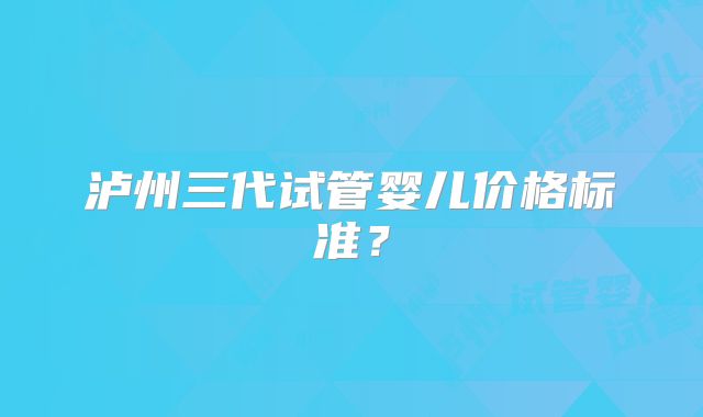 泸州三代试管婴儿价格标准？