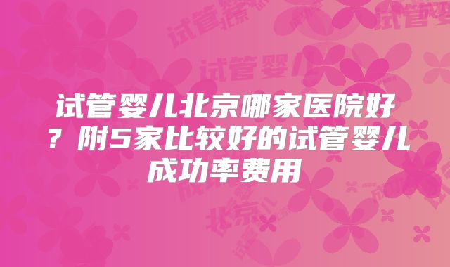试管婴儿北京哪家医院好？附5家比较好的试管婴儿成功率费用