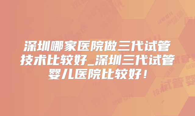深圳哪家医院做三代试管技术比较好_深圳三代试管婴儿医院比较好！
