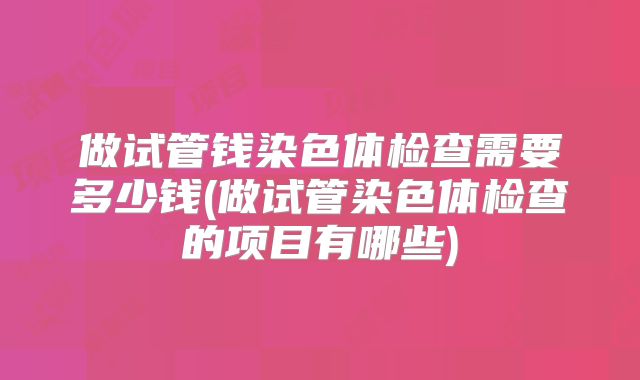 做试管钱染色体检查需要多少钱(做试管染色体检查的项目有哪些)