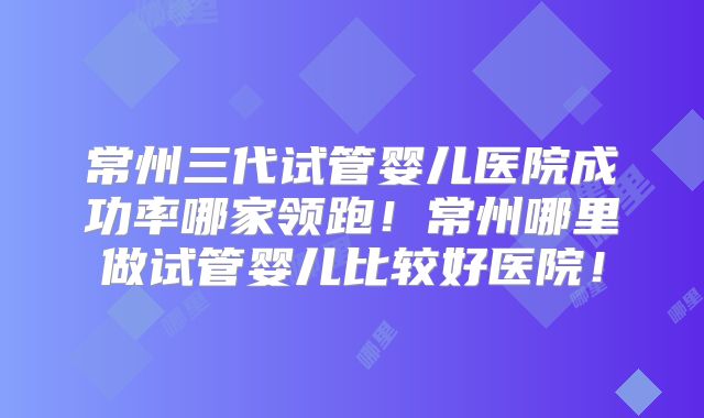 常州三代试管婴儿医院成功率哪家领跑！常州哪里做试管婴儿比较好医院！