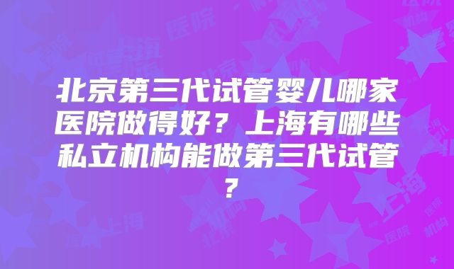北京第三代试管婴儿哪家医院做得好？上海有哪些私立机构能做第三代试管？