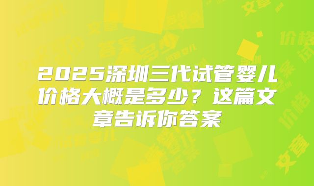 2025深圳三代试管婴儿价格大概是多少？这篇文章告诉你答案