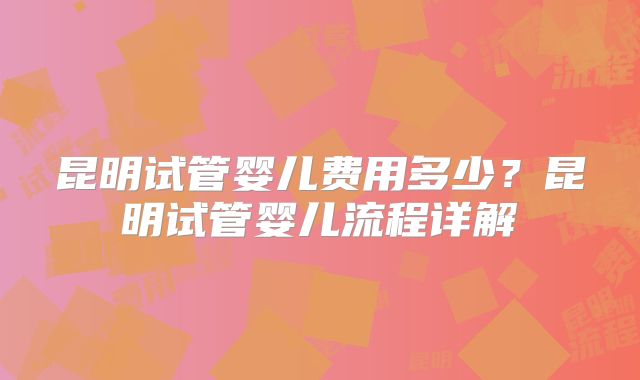 昆明试管婴儿费用多少？昆明试管婴儿流程详解