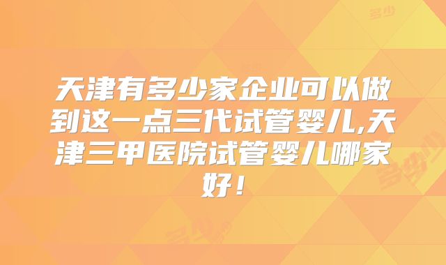 天津有多少家企业可以做到这一点三代试管婴儿,天津三甲医院试管婴儿哪家好！