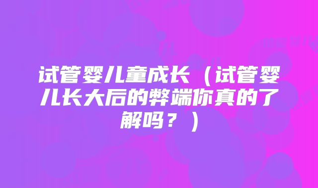 试管婴儿童成长（试管婴儿长大后的弊端你真的了解吗？）