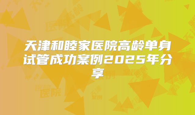天津和睦家医院高龄单身试管成功案例2025年分享