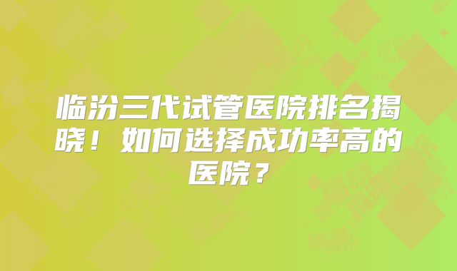 临汾三代试管医院排名揭晓!如何选择成功率高的医院?