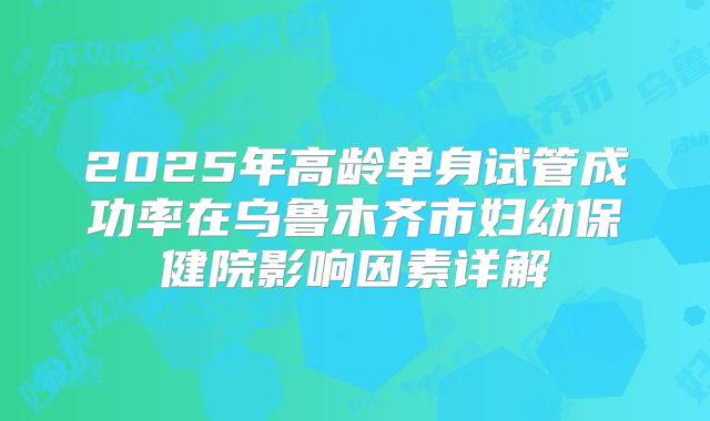 2025年高龄单身试管成功率在乌鲁木齐市妇幼保健院影响因素详解