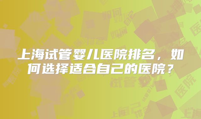 上海试管婴儿医院排名,如何选择适合自己的医院?