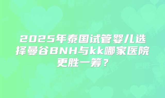 2025年泰国试管婴儿选择曼谷BNH与kk哪家医院更胜一筹？