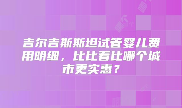 吉尔吉斯斯坦试管婴儿费用明细，比比看比哪个城市更实惠？