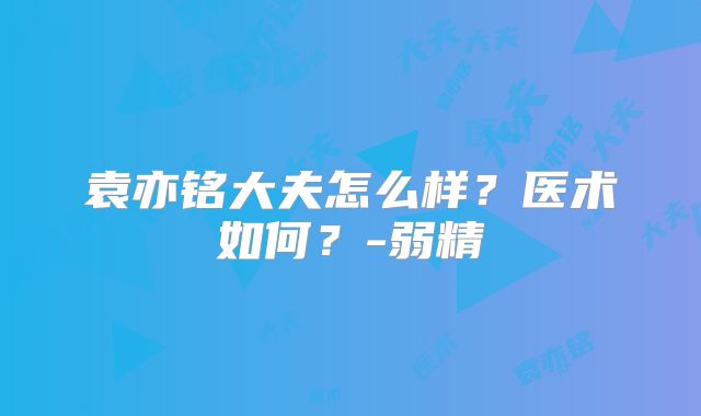 袁亦铭大夫怎么样？医术如何？-弱精