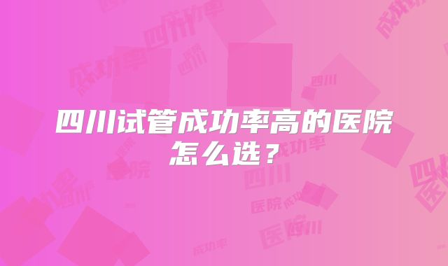 四川试管成功率高的医院怎么选?