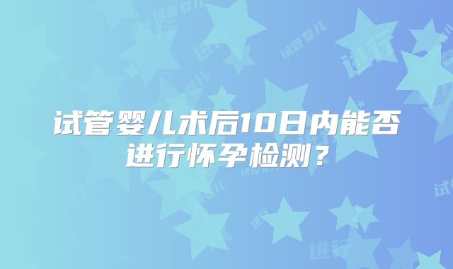 试管婴儿术后10日内能否进行怀孕检测？