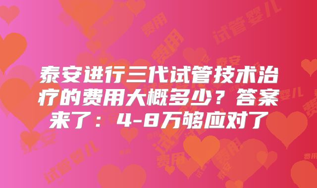 泰安进行三代试管技术治疗的费用大概多少？答案来了：4-8万够应对了