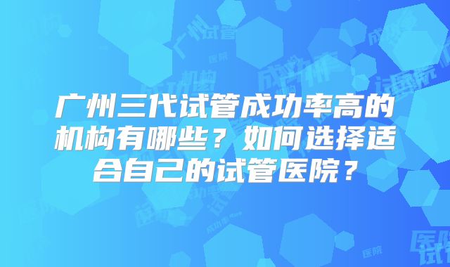 广州三代试管成功率高的机构有哪些？如何选择适合自己的试管医院？