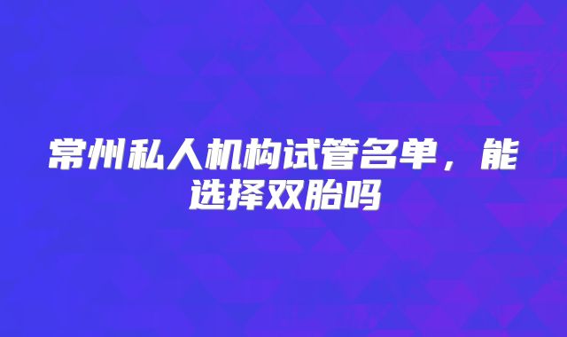 常州私人机构试管名单，能选择双胎吗