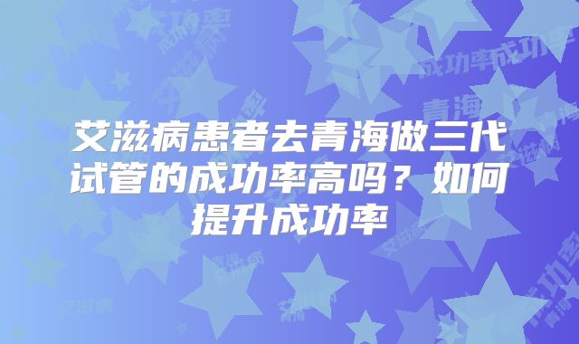 艾滋病患者去青海做三代试管的成功率高吗？如何提升成功率