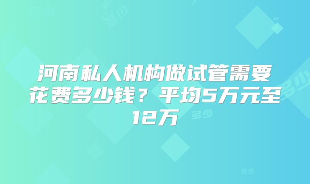 河南私人机构做试管需要花费多少钱？平均5万元至12万