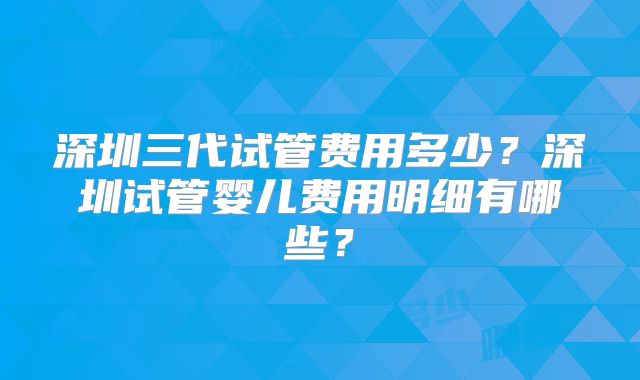 深圳三代试管费用多少？深圳试管婴儿费用明细有哪些？