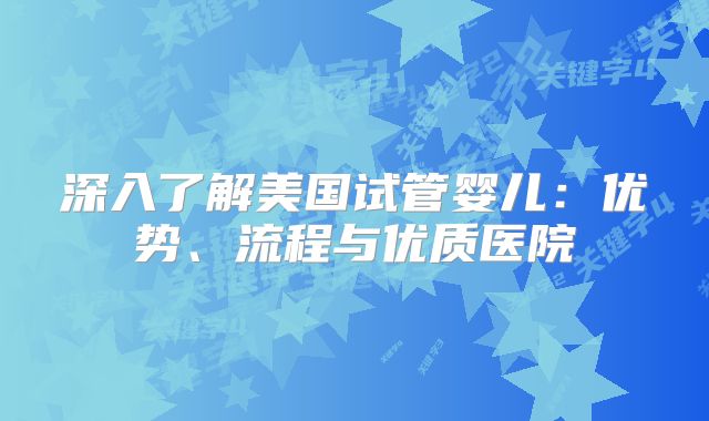 深入了解美国试管婴儿：优势、流程与优质医院