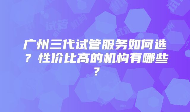 广州三代试管服务如何选？性价比高的机构有哪些？