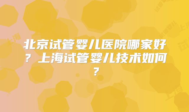 北京试管婴儿医院哪家好？上海试管婴儿技术如何？