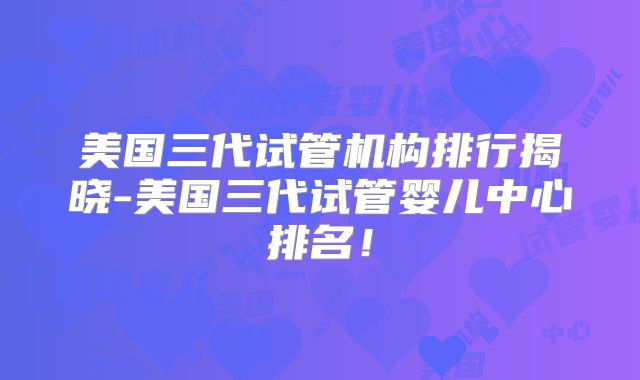美国三代试管机构排行揭晓-美国三代试管婴儿中心排名！