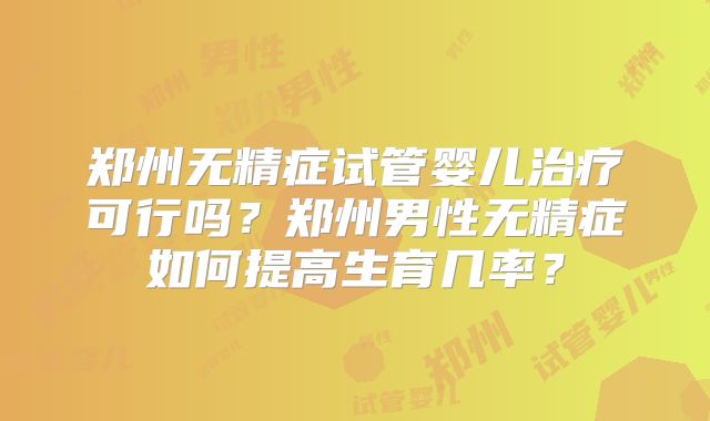 郑州无精症试管婴儿治疗可行吗？郑州男性无精症如何提高生育几率？