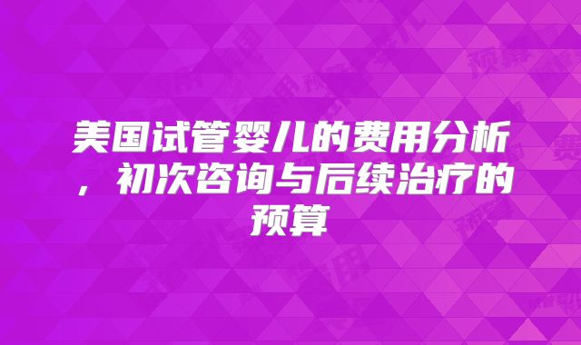 美国试管婴儿的费用分析，初次咨询与后续治疗的预算