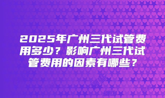 2025年广州三代试管费用多少?影响广州三代试管费用的因素有哪些?