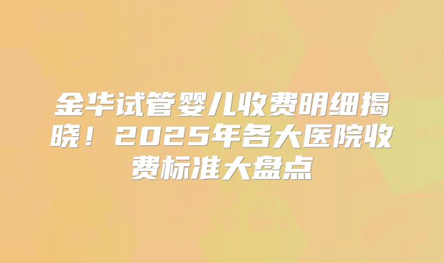 金华试管婴儿收费明细揭晓！2025年各大医院收费标准大盘点