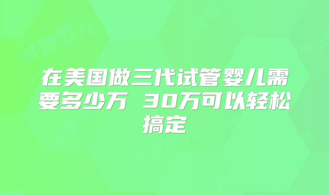 在美国做三代试管婴儿需要多少万 30万可以轻松搞定