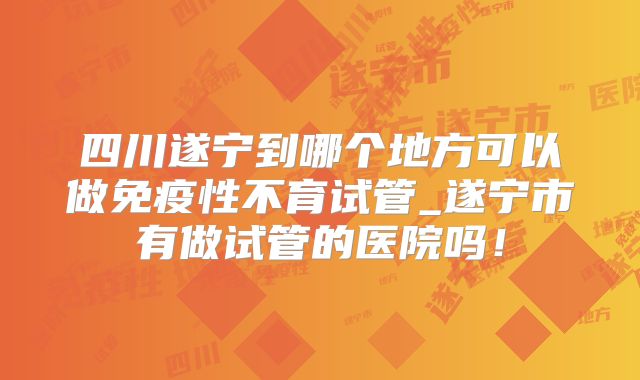 四川遂宁到哪个地方可以做免疫性不育试管_遂宁市有做试管的医院吗！