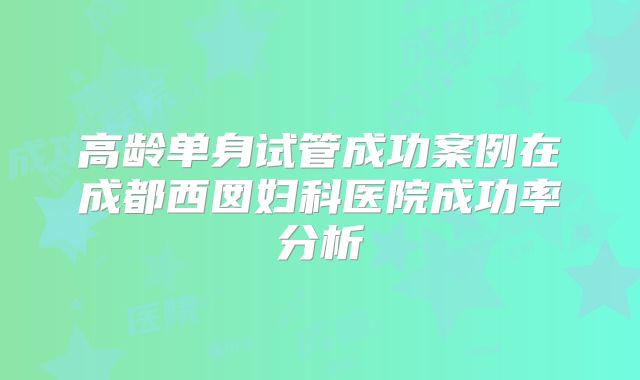 高龄单身试管成功案例在成都西囡妇科医院成功率分析