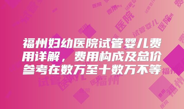 福州妇幼医院试管婴儿费用详解，费用构成及总价参考在数万至十数万不等