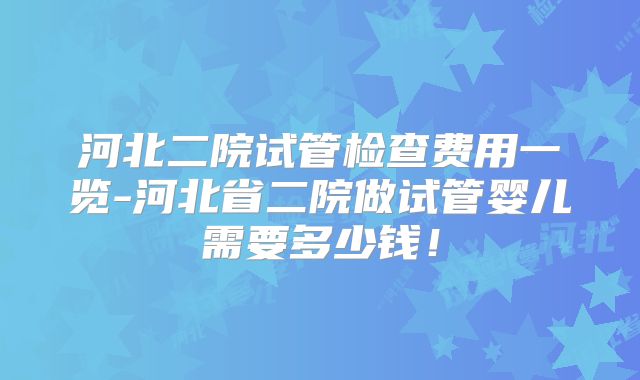 河北二院试管检查费用一览-河北省二院做试管婴儿需要多少钱！