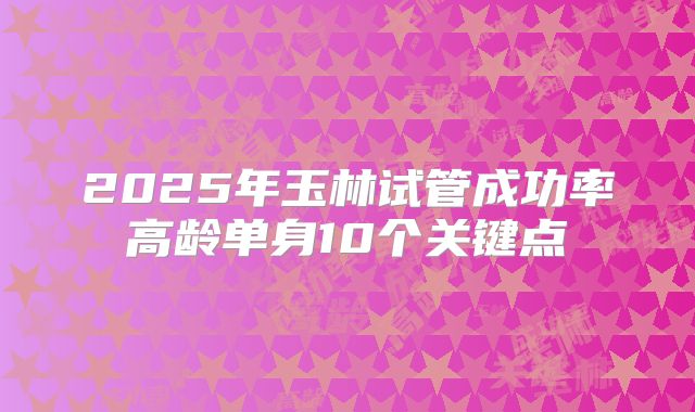 2025年玉林试管成功率高龄单身10个关键点