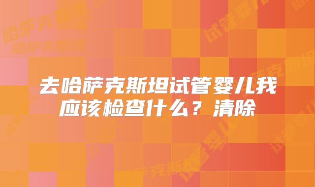 去哈萨克斯坦试管婴儿我应该检查什么？清除