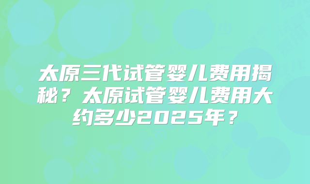 太原三代试管婴儿费用揭秘？太原试管婴儿费用大约多少2025年？