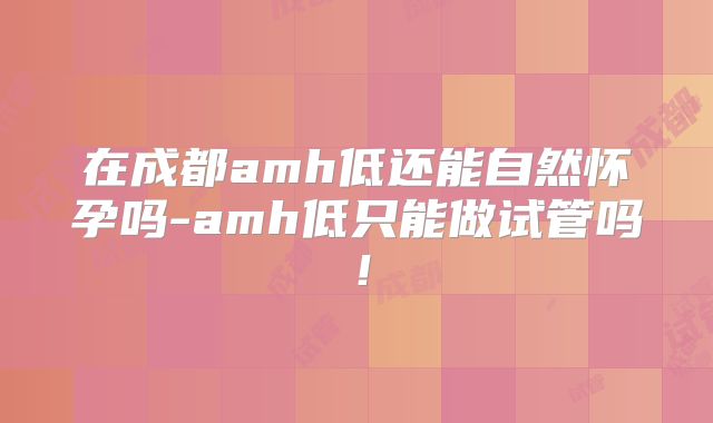 在成都amh低还能自然怀孕吗-amh低只能做试管吗!