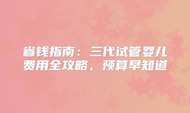 省钱指南:三代试管婴儿费用全攻略,预算早知道
