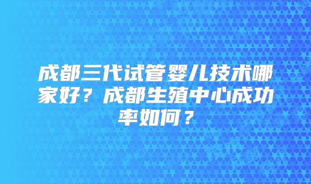 成都三代试管婴儿技术哪家好？成都生殖中心成功率如何？